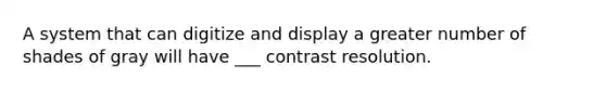 A system that can digitize and display a greater number of shades of gray will have ___ contrast resolution.