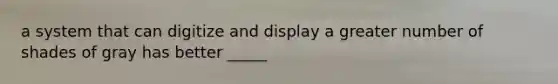 a system that can digitize and display a greater number of shades of gray has better _____
