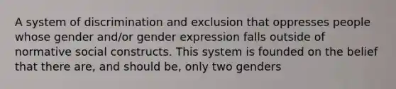 A system of discrimination and exclusion that oppresses people whose gender and/or gender expression falls outside of normative social constructs. This system is founded on the belief that there are, and should be, only two genders