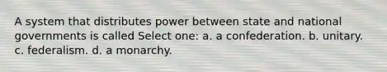 A system that distributes power between state and national governments is called Select one: a. a confederation. b. unitary. c. federalism. d. a monarchy.