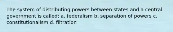 The system of distributing powers between states and a central government is called: a. federalism b. separation of powers c. constitutionalism d. filtration