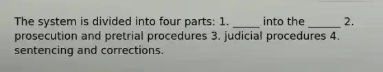 The system is divided into four parts: 1. _____ into the ______ 2. prosecution and pretrial procedures 3. judicial procedures 4. sentencing and corrections.