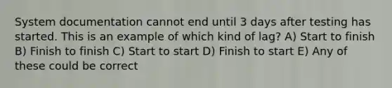 System documentation cannot end until 3 days after testing has started. This is an example of which kind of lag? A) Start to finish B) Finish to finish C) Start to start D) Finish to start E) Any of these could be correct