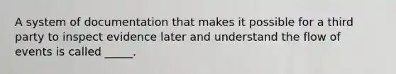 A system of documentation that makes it possible for a third party to inspect evidence later and understand the flow of events is called _____.