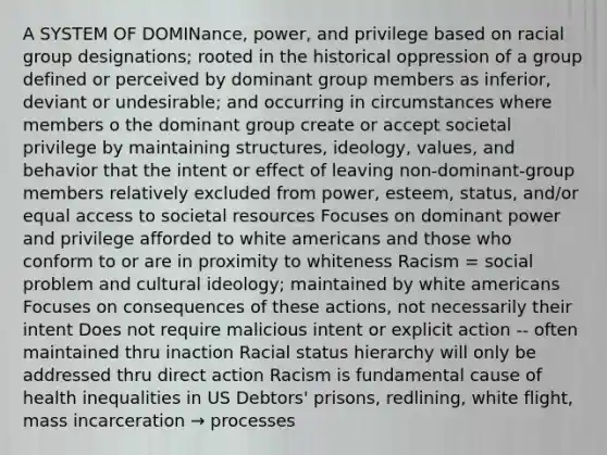 A SYSTEM OF DOMINance, power, and privilege based on racial group designations; rooted in the historical oppression of a group defined or perceived by dominant group members as inferior, deviant or undesirable; and occurring in circumstances where members o the dominant group create or accept societal privilege by maintaining structures, ideology, values, and behavior that the intent or effect of leaving non-dominant-group members relatively excluded from power, esteem, status, and/or equal access to societal resources Focuses on dominant power and privilege afforded to white americans and those who conform to or are in proximity to whiteness Racism = social problem and cultural ideology; maintained by white americans Focuses on consequences of these actions, not necessarily their intent Does not require malicious intent or explicit action -- often maintained thru inaction Racial status hierarchy will only be addressed thru direct action Racism is fundamental cause of health inequalities in US Debtors' prisons, redlining, white flight, mass incarceration → processes