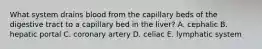 What system drains blood from the capillary beds of the digestive tract to a capillary bed in the liver? A. cephalic B. hepatic portal C. coronary artery D. celiac E. lymphatic system