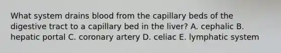 What system drains blood from the capillary beds of the digestive tract to a capillary bed in the liver? A. cephalic B. hepatic portal C. coronary artery D. celiac E. lymphatic system