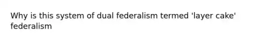 Why is this system of dual federalism termed 'layer cake' federalism