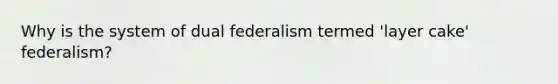 Why is the system of dual federalism termed 'layer cake' federalism?