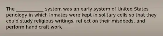 The ____________ system was an early system of United States penology in which inmates were kept in solitary cells so that they could study religious writings, reflect on their misdeeds, and perform handicraft work