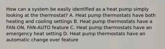 How can a system be easily identified as a heat pump simply looking at the thermostat? A. Heat pump thermostats have both heating and cooling settings B. Heat pump thermostats have a FAN-ON, FAN-AUTO feature C. Heat pump thermostats have an emergency heat setting D. Heat pump thermostats have an automatic change over feature