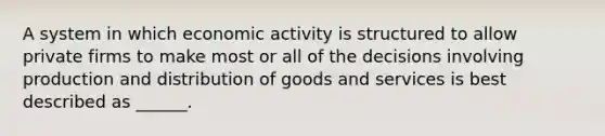 A system in which economic activity is structured to allow private firms to make most or all of the decisions involving production and distribution of goods and services is best described as ______.