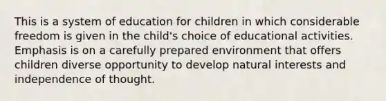 This is a system of education for children in which considerable freedom is given in the child's choice of educational activities. Emphasis is on a carefully prepared environment that offers children diverse opportunity to develop natural interests and independence of thought.