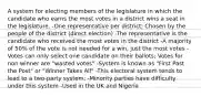 A system for electing members of the legislature in which the candidate who earns the most votes in a district wins a seat in the legislature. -One representative per district; Chosen by the people of the district (direct election) -The representative is the candidate who received the most votes in the district -A majority of 50% of the vote is not needed for a win, just the most votes -Votes can only select one candidate on their ballots; Votes for non winner are "wasted votes" -System is known as "First Past the Post" or "Winner Takes All" -This electoral system tends to lead to a two-party system; -Minority parties have difficulty under this system -Used in the UK and Nigeria