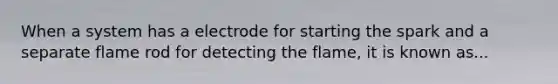 When a system has a electrode for starting the spark and a separate flame rod for detecting the flame, it is known as...