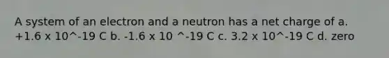 A system of an electron and a neutron has a net charge of a. +1.6 x 10^-19 C b. -1.6 x 10 ^-19 C c. 3.2 x 10^-19 C d. zero