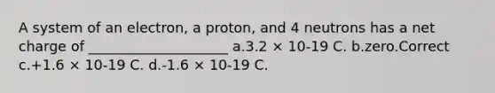 A system of an electron, a proton, and 4 neutrons has a net charge of ____________________ a.3.2 × 10-19 C. b.zero.Correct c.+1.6 × 10-19 C. d.-1.6 × 10-19 C.