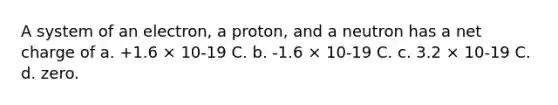 A system of an electron, a proton, and a neutron has a net charge of a. +1.6 × 10-19 C. b. -1.6 × 10-19 C. c. 3.2 × 10-19 C. d. zero.