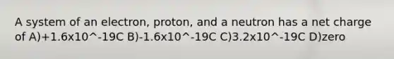 A system of an electron, proton, and a neutron has a net charge of A)+1.6x10^-19C B)-1.6x10^-19C C)3.2x10^-19C D)zero