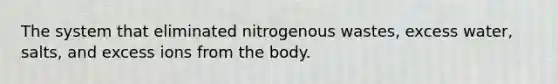 The system that eliminated nitrogenous wastes, excess water, salts, and excess ions from the body.