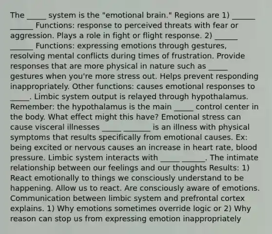 The _____ system is the "emotional brain." Regions are 1) ______ ______ Functions: response to perceived threats with fear or aggression. Plays a role in fight or flight response. 2) ______ ______ Functions: expressing emotions through gestures, resolving mental conflicts during times of frustration. Provide responses that are more physical in nature such as _____ gestures when you're more stress out. Helps prevent responding inappropriately. Other functions: causes emotional responses to _____. Limbic system output is relayed through hypothalamus. Remember: the hypothalamus is the main _____ control center in the body. What effect might this have? Emotional stress can cause visceral illnesses _____ _______ is an illness with physical symptoms that results specifically from emotional causes. Ex: being excited or nervous causes an increase in heart rate, blood pressure. Limbic system interacts with _____ ______. The intimate relationship between our feelings and our thoughts Results: 1) React emotionally to things we consciously understand to be happening. Allow us to react. Are consciously aware of emotions. Communication between limbic system and prefrontal cortex explains. 1) Why emotions sometimes override logic or 2) Why reason can stop us from expressing emotion inappropriately