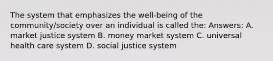 The system that emphasizes the well-being of the community/society over an individual is called the: Answers: A. market justice system B. money market system C. universal health care system D. social justice system