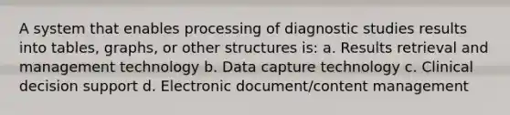 A system that enables processing of diagnostic studies results into tables, graphs, or other structures is: a. Results retrieval and management technology b. Data capture technology c. Clinical decision support d. Electronic document/content management