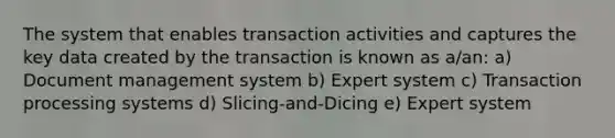 The system that enables transaction activities and captures the key data created by the transaction is known as a/an: a) Document management system b) Expert system c) Transaction processing systems d) Slicing-and-Dicing e) Expert system