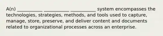 A(n) ___________ ___________ ___________ system encompasses the technologies, strategies, methods, and tools used to capture, manage, store, preserve, and deliver content and documents related to organizational processes across an enterprise.