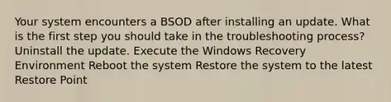 Your system encounters a BSOD after installing an update. What is the first step you should take in the troubleshooting process? Uninstall the update. Execute the Windows Recovery Environment Reboot the system Restore the system to the latest Restore Point