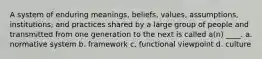 A system of enduring meanings, beliefs, values, assumptions, institutions, and practices shared by a large group of people and transmitted from one generation to the next is called a(n) ____. a. normative system b. framework c. functional viewpoint d. culture