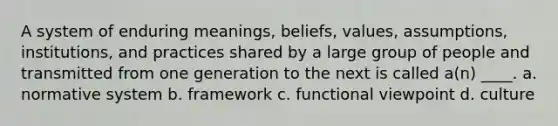 A system of enduring meanings, beliefs, values, assumptions, institutions, and practices shared by a large group of people and transmitted from one generation to the next is called a(n) ____. a. normative system b. framework c. functional viewpoint d. culture