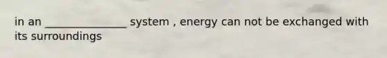 in an _______________ system , energy can not be exchanged with its surroundings