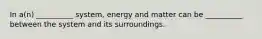 In a(n) __________ system, energy and matter can be __________ between the system and its surroundings.