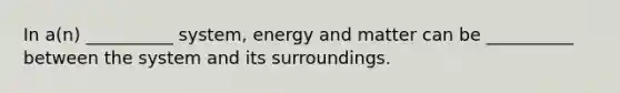 In a(n) __________ system, energy and matter can be __________ between the system and its surroundings.