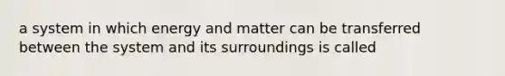 a system in which energy and matter can be transferred between the system and its surroundings is called