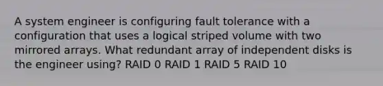 A system engineer is configuring fault tolerance with a configuration that uses a logical striped volume with two mirrored arrays. What redundant array of independent disks is the engineer using? RAID 0 RAID 1 RAID 5 RAID 10