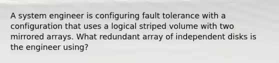 A system engineer is configuring fault tolerance with a configuration that uses a logical striped volume with two mirrored arrays. What redundant array of independent disks is the engineer using?