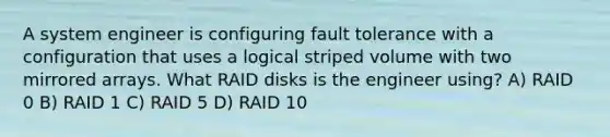 A system engineer is configuring fault tolerance with a configuration that uses a logical striped volume with two mirrored arrays. What RAID disks is the engineer using? A) RAID 0 B) RAID 1 C) RAID 5 D) RAID 10