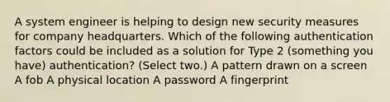 A system engineer is helping to design new security measures for company headquarters. Which of the following authentication factors could be included as a solution for Type 2 (something you have) authentication? (Select two.) A pattern drawn on a screen A fob A physical location A password A fingerprint