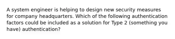 A system engineer is helping to design new security measures for company headquarters. Which of the following authentication factors could be included as a solution for Type 2 (something you have) authentication?