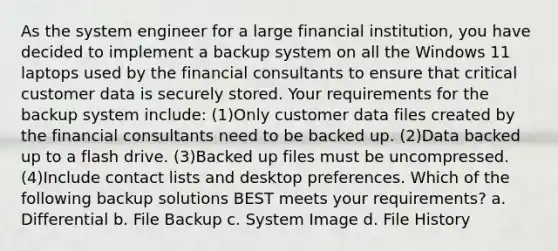 As the system engineer for a large financial institution, you have decided to implement a backup system on all the Windows 11 laptops used by the financial consultants to ensure that critical customer data is securely stored. Your requirements for the backup system include: (1)Only customer data files created by the financial consultants need to be backed up. (2)Data backed up to a flash drive. (3)Backed up files must be uncompressed. (4)Include contact lists and desktop preferences. Which of the following backup solutions BEST meets your requirements? a. Differential b. File Backup c. System Image d. File History