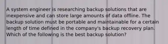 A system engineer is researching backup solutions that are inexpensive and can store large amounts of data offline. The backup solution must be portable and maintainable for a certain length of time defined in the company's backup recovery plan. Which of the following is the best backup solution?