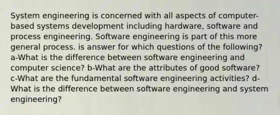 System engineering is concerned with all aspects of computer-based systems development including hardware, software and process engineering. Software engineering is part of this more general process. is answer for which questions of the following? a-What is the difference between software engineering and computer science? b-What are the attributes of good software? c-What are the fundamental software engineering activities? d-What is the difference between software engineering and system engineering?