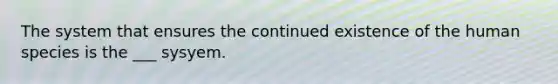 The system that ensures the continued existence of the human species is the ___ sysyem.