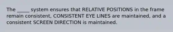 The _____ system ensures that RELATIVE POSITIONS in the frame remain consistent, CONSISTENT EYE LINES are maintained, and a consistent SCREEN DIRECTION is maintained.