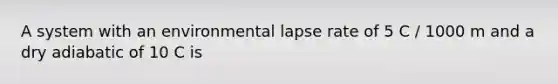 A system with an environmental lapse rate of 5 C / 1000 m and a dry adiabatic of 10 C is