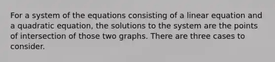 For a system of the equations consisting of a linear equation and a quadratic equation, the solutions to the system are the points of intersection of those two graphs. There are three cases to consider.