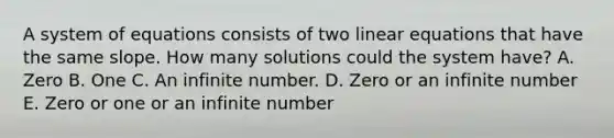 A system of equations consists of two linear equations that have the same slope. How many solutions could the system have? A. Zero B. One C. An infinite number. D. Zero or an infinite number E. Zero or one or an infinite number