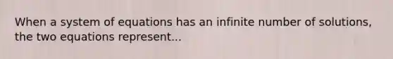 When a system of equations has an infinite number of solutions, the two equations represent...